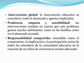  Intervención global: la intervención educativa se
extenderá a todo el alumnado y agentes implicados.
 Prudencia, empatía y sensibilidad: las
intervenciones tendrán en cuenta que este problema
genera mucho sufrimiento, tanto en las familias como
en el alumnado acosado.
 Responsabilidad compartida: entendida como el
compromiso, la implicación y la participación activa de
todos los miembros de la comunidad educativa en la
creación de un clima de convivencia escolar adecuado.
 