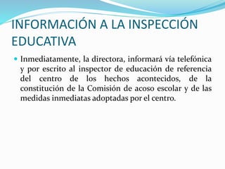 INFORMACIÓN A LA INSPECCIÓN
EDUCATIVA
 Inmediatamente, la directora, informará vía telefónica
y por escrito al inspector de educación de referencia
del centro de los hechos acontecidos, de la
constitución de la Comisión de acoso escolar y de las
medidas inmediatas adoptadas por el centro.
 