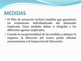 MEDIDAS
 El Plan de actuación incluirá medidas que garanticen
un tratamiento individualizado del alumnado
implicado. Estas medidas deben ir dirigidas a los
diferentes agentes implicados.
 Cuando la excepcionalidad de las medidas a adoptar lo
requiera, la dirección del centro podrá solicitar
asesoramiento a la Inspección de Educación.
 