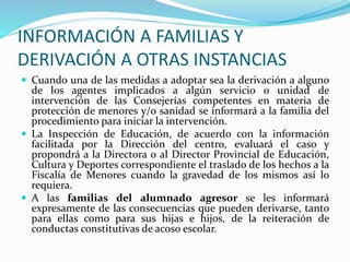 INFORMACIÓN A FAMILIAS Y
DERIVACIÓN A OTRAS INSTANCIAS
 Cuando una de las medidas a adoptar sea la derivación a alguno
de los agentes implicados a algún servicio o unidad de
intervención de las Consejerías competentes en materia de
protección de menores y/o sanidad se informará a la familia del
procedimiento para iniciar la intervención.
 La Inspección de Educación, de acuerdo con la información
facilitada por la Dirección del centro, evaluará el caso y
propondrá a la Directora o al Director Provincial de Educación,
Cultura y Deportes correspondiente el traslado de los hechos a la
Fiscalía de Menores cuando la gravedad de los mismos así lo
requiera.
 A las familias del alumnado agresor se les informará
expresamente de las consecuencias que pueden derivarse, tanto
para ellas como para sus hijas e hijos, de la reiteración de
conductas constitutivas de acoso escolar.
 