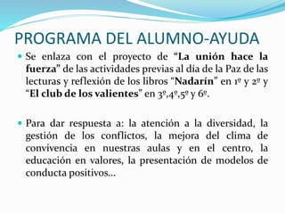 PROGRAMA DEL ALUMNO-AYUDA
 Se enlaza con el proyecto de “La unión hace la
fuerza” de las actividades previas al día de la Paz de las
lecturas y reflexión de los libros “Nadarín” en 1º y 2º y
“El club de los valientes” en 3º,4º,5º y 6º.
 Para dar respuesta a: la atención a la diversidad, la
gestión de los conflictos, la mejora del clima de
convivencia en nuestras aulas y en el centro, la
educación en valores, la presentación de modelos de
conducta positivos…
 