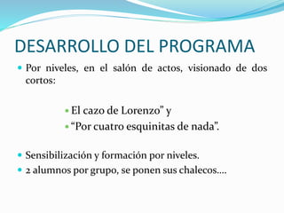 DESARROLLO DEL PROGRAMA
 Por niveles, en el salón de actos, visionado de dos
cortos:
 El cazo de Lorenzo” y
 “Por cuatro esquinitas de nada”.
 Sensibilización y formación por niveles.
 2 alumnos por grupo, se ponen sus chalecos….
 