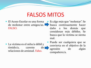 FALSOS MITOS
 El Acoso Escolar es una forma
de molestar entre amigos/as.
FALSO.
 La víctima es el niño/a débil y
tímido/a, carente de
relaciones de amistad. Falso.
 Es algo más que “molestar”. Se
busca continuamente hacer
daño a los demás que
consideran más débiles. Se
busca que la víctima se sienta
mal.
 Puede ser cualquiera que se
convierta en el objetivo de la
agresión de algún
compañero/a.
 