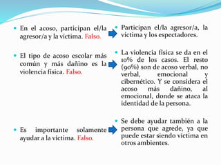  En el acoso, participan el/la
agresor/a y la víctima. Falso.
 El tipo de acoso escolar más
común y más dañino es la
violencia física. Falso.
 Es importante solamente
ayudar a la víctima. Falso.
 Participan el/la agresor/a, la
víctima y los espectadores.
 La violencia física se da en el
10% de los casos. El resto
(90%) son de acoso verbal, no
verbal, emocional y
cibernético. Y se considera el
acoso más dañino, al
emocional, donde se ataca la
identidad de la persona.
 Se debe ayudar también a la
persona que agrede, ya que
puede estar siendo víctima en
otros ambientes.
 