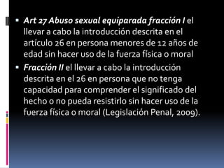  Art 27 Abuso sexual equiparada fracción I el
  llevar a cabo la introducción descrita en el
  artículo 26 en persona menores de 12 años de
  edad sin hacer uso de la fuerza física o moral
 Fracción II el llevar a cabo la introducción
  descrita en el 26 en persona que no tenga
  capacidad para comprender el significado del
  hecho o no pueda resistirlo sin hacer uso de la
  fuerza física o moral (Legislación Penal, 2009).
 