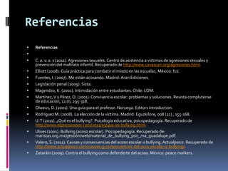 Referencias
   Referencias

   C. a. v. a. s (2011). Agresiones sexuales. Centro de asistencia a víctimas de agresiones sexuales y
    prevención del maltrato infantil. Recuperado de http://www.cavascan.org/agresiones.html.
   Elliott (2008). Guía práctica para combatir el miedo en las escuelas. México: fce.
   Fuentes, I. (2007). Me están acosando. Madrid: Aran Ediciones.
   Legislación penal (2009). Sista.
   Magendzo, K. (2001). Intimidación entre estudiantes. Chile: LOM.
   Martínez, V y Pérez, O. (2001). Convivencia escolar: problemas y soluciones. Revista complutense
    de educación, 12 (I), 295-318.
   Olweus, D. (2001). Una guía para el profesor. Noruega. Editors introduction.
   Rodríguez M. (2008). La elección de la víctima. Madrid: Eguzkilore, 008 (22) , 155-168.
   U. T (2011). ¿Qué es el bullying?. Psicología educativa, psicopedagogía. Recuperado de
    http://www.elpsicoasesor.com/2011/03/que-es-bullying.html.
   Ulises (2001). Bullying (acoso escolar). Psicopedagogía. Recuperado de:
    maristas.org.mx/gestión/web/material_de_bullying_psic_ma_guadalupe.pdf.
   Valero, S. (2011). Causas y consecuencias del acoso escolar o bullying. Actualpsico. Recuperado de
    http://www.actualpsico.com/causas-g-consecuencias-del-acos-escolar-o-bullying/.
   Zataráin (2009). Contra el bullying como defenderte del acoso. México: peace markers.
 