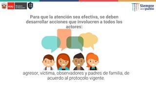 Para que la atención sea efectiva, se deben
desarrollar acciones que involucren a todos los
actores:
agresor, víctima, observadores y padres de familia, de
acuerdo al protocolo vigente.
 