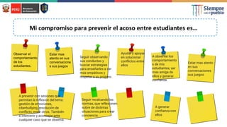 Mi compromiso para prevenir el acoso entre estudiantes es…
Observar el
comportamiento
de los
estudiantes.
Estar mas
atento en sus
conversacione
s sus juegos
Seguir observando
sus conductas y
buscar estrategias
para enseñarles a ser
más empáticos y
respetar a su prójimo.
Ayudar y apoyar
en solucionar
conflictos entre
ellos
A observar los
comportamiento
s de mis
estudiantes, ser
mas amiga de
ellos y generar
confianza
A prevenir con sesiones que
permitan la reflexión del tema:
gestión de emociones,
ciberbullying, resolución de
conflicto, entre otros. También
a intervenir y aconsejar ante
cualquier caso que se observa.
Estar mas atento
en sus
conversaciones
sus juegos
Seguir recalcando las
normas, que reflexionen
sobre de distintas
situaciones para crear
conciencia.
A generar
confianza con
ellos
 