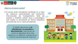 ✔ El acoso entre estudiantes (bullying) es un tipo
de violencia caracterizada por conductas
intencionales de hostigamiento, falta de
respeto y maltrato verbal, físico o psicológico
que recibe un estudiante en forma reiterativa
por parte de uno o varios estudiantes.
El objeto del acoso es la
intimidación, la exclusión o
discriminación, atentando así
contra la dignidad de la otra
persona y su derecho a gozar de un
entorno escolar libre de violencia
¿Qué es el acoso escolar?
 