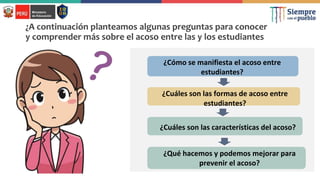 ¿A continuación planteamos algunas preguntas para conocer
y comprender más sobre el acoso entre las y los estudiantes
¿Cómo se manifiesta el acoso entre
estudiantes?
¿Cuáles son las formas de acoso entre
estudiantes?
¿Cuáles son las características del acoso?
¿Qué hacemos y podemos mejorar para
prevenir el acoso?
 