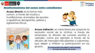 Manifestaciones del acoso entre estudiantes
∙ Acoso directo: es la forma más
común, a través de insultos y
humillaciones, el empleo de apodos
o apelativos denigrantes, peleas y
agresiones físicas.
∙ Acoso indirecto: se caracteriza por propiciar la
exclusión social de la víctima, a través de
amenazas, la difusión de rumores escritos o
verbales, como por ejemplo a través de la
difusión de mensajes ridiculizantes o calumnias,
que alejen o inhiban su participación en los
grupos. El componente psicológico está presente
en todas las formas de acoso.
 