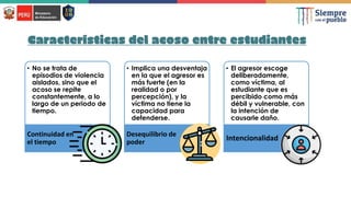 Características del acoso entre estudiantes
• No se trata de
episodios de violencia
aislados, sino que el
acoso se repite
constantemente, a lo
largo de un periodo de
tiempo.
Continuidad en
el tiempo
• Implica una desventaja
en la que el agresor es
más fuerte (en la
realidad o por
percepción), y la
víctima no tiene la
capacidad para
defenderse.
Desequilibrio de
poder
• El agresor escoge
deliberadamente,
como víctima, al
estudiante que es
percibido como más
débil y vulnerable, con
la intención de
causarle daño.
Intencionalidad
 