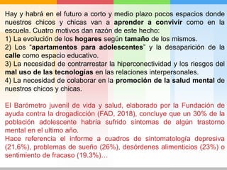Hay y habrá en el futuro a corto y medio plazo pocos espacios donde
nuestros chicos y chicas van a aprender a convivir como en la
escuela. Cuatro motivos dan razón de este hecho:
1) La evolución de los hogares según tamaño de los mismos.
2) Los “apartamentos para adolescentes” y la desaparición de la
calle como espacio educativo.
3) La necesidad de contrarrestar la hiperconectividad y los riesgos del
mal uso de las tecnologías en las relaciones interpersonales.
4) La necesidad de colaborar en la promoción de la salud mental de
nuestros chicos y chicas.
El Barómetro juvenil de vida y salud, elaborado por la Fundación de
ayuda contra la drogadicción (FAD, 2018), concluye que un 30% de la
población adolescente habría sufrido síntomas de algún trastorno
mental en el ultimo año.
Hace referencia el informe a cuadros de sintomatología depresiva
(21,6%), problemas de sueño (26%), desórdenes alimenticios (23%) o
sentimiento de fracaso (19.3%)…
 