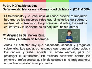 Pedro Núñez Morgades
Defensor del Menor en la Comunidad de Madrid (2001-2006)
El tratamiento y la respuesta al acoso escolar representan
hoy uno de los mayores retos que el colectivo de padres y
madres, el profesorado, los propios estudiantes, los centros
educativos y la sociedad en su conjunto, tienen ante sí.
Antes de detectar hay que sospechar, conocer y preguntar
sobre ello. Los pediatras tenemos que conocer cómo actúan
los centros y saber abordar el acoso escolar, para no
prolongar el sufrimiento. En muchas ocasiones somos los
primeros profesionales que lo detectamos si lo preguntamos;
no podemos perder esa oportunidad.
Mª Angustias Salmerón Ruiz.
Pediatra y Doctora en Medicina.
 