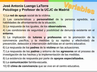 José Antonio Luengo LaTorre
Psicólogo y Profesor de la UCJC de Madrid
1) La red de apoyo social de la víctima.
2) Las características y personalidad de la persona agredida, sus
habilidades de afrontamiento de la situación.
3) La respuesta de los iguales, de los observadores.
4) Las condiciones de seguridad y posibilidad de denuncia existente en el
entorno.
5) La implicación de tutores y profesores en la promoción de la
convivencia pacífica, y la medidas (y su rapidez y efectividad) de
prevención, detección e intervención definidas en el centro educativo.
6) La respuesta de los padres de la víctima en las actuaciones.
7) La respuesta de los padres y entorno de los agresores en el proceso de
investigación de los hechos y la implementación de las medidas.
8) La existencia de respuesta por parte de apoyos especializados.
9) La comunicación familia-escuela.
10) El clima de convivencia que se vive en el centro educativo.
 