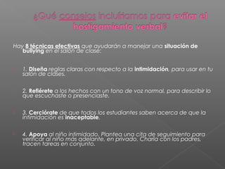 Hay 8 técnicas efectivas que ayudarán a manejar una situación de
bullying en el salón de clase:
 1. Diseña reglas claras con respecto a la intimidación, para usar en tu
salón de clases.
 2. Refiérete a los hechos con un tono de voz normal, para describir lo
que escuchaste o presenciaste.
 3. Cerciórate de que todos los estudiantes saben acerca de que la
intimidación es inaceptable.
 4. Apoya al niño intimidado. Plantea una cita de seguimiento para
verificar al niño más adelante, en privado. Charla con los padres,
tracen tareas en conjunto.
 