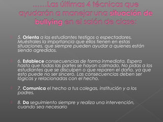  5. Orienta a los estudiantes testigos o espectadores.
Muéstrales la importancia que ellos tienen en estas
situaciones, que siempre pueden ayudar a quienes están
siendo agredidos.
 6. Establece consecuencias de forma inmediata. Espera
hasta que todas las partes se hayan calmado. No pidas a los
estudiantes que se disculpen o que reparen el daño, ya que
esto puede no ser sincero. Las consecuencias deben ser
lógicas y relacionadas con el hecho.
 7. Comunica el hecho a tus colegas, institución y a los
padres.
 8. Da seguimiento siempre y realiza una intervención,
cuando sea necesario
 