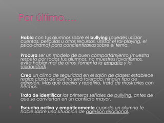  Habla con tus alumnos sobre el bullying (puedes utilizar
cuentos, películas u otros recursos, utilizar el rol-playing, el
psico-drama) para concientizarlos sobre el tema.
 Procura ser un modelo de buen comportamiento (muestra
respeto por todos tus alumnos, no muestres favoritismos,
evita hablar mal de otros, fomenta la empatía y la
solidaridad).
 Crea un clima de seguridad en el salón de clases: establece
reglas claras de qué no será tolerado, ningún tipo de
agresión. Mas que decirlo y repetirlo, trata de mostrarles con
hechos.
 Trata de identificar las primeras señales de bullying, antes de
que se conviertan en un conflicto mayor.
 Escucha activa y empáticamente cuando un alumno te
hable sobre una situación de agresión relacional.
 