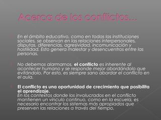  En el ámbito educativo, como en todas las instituciones
sociales, se observan en las relaciones interpersonales,
disputas, diferencias, agresividad, incomunicación y
hostilidad. Esto genera malestar y desencuentros entre las
personas.
 No debemos alarmarnos, el conflicto es inherente al
acontecer humano y se responde mejor abordándolo que
evitándolo. Por esto, es siempre sano abordar el conflicto en
el aula.
 El conflicto es una oportunidad de crecimiento que posibilita
el aprendizaje.
En los contextos donde los involucrados en el conflicto
mantienen un vínculo continuo, como en la escuela, es
necesario encontrar los sistemas más apropiados que
preserven las relaciones a través del tiempo.
 