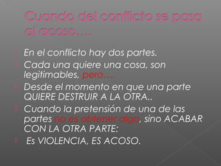  En el conflicto hay dos partes.
 Cada una quiere una cosa, son
legitimables, pero….
 Desde el momento en que una parte
QUIERE DESTRUIR A LA OTRA..
 Cuando la pretensión de una de las
partes no es obtener algo, sino ACABAR
CON LA OTRA PARTE:
 Es VIOLENCIA, ES ACOSO.
 