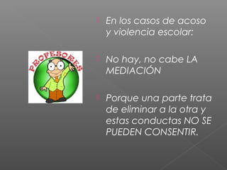  En los casos de acoso
y violencia escolar:
 No hay, no cabe LA
MEDIACIÓN
 Porque una parte trata
de eliminar a la otra y
estas conductas NO SE
PUEDEN CONSENTIR.
 