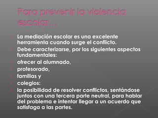  La mediación escolar es una excelente
herramienta cuando surge el conflicto.
 Debe caracterizarse, por los siguientes aspectos
fundamentales:  
 ofrecer al alumnado,
 profesorado,
 familias y
 colegios:
 la posibilidad de resolver conflictos, sentándose
juntos con una tercera parte neutral, para hablar
del problema e intentar llegar a un acuerdo que
satisfaga a las partes.
 