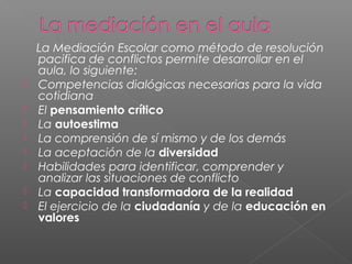 La Mediación Escolar como método de resolución
pacifica de conflictos permite desarrollar en el
aula, lo siguiente:
 Competencias dialógicas necesarias para la vida
cotidiana
 El pensamiento crítico
 La autoestima
 La comprensión de sí mismo y de los demás
 La aceptación de la diversidad
 Habilidades para identificar, comprender y
analizar las situaciones de conflicto
 La capacidad transformadora de la realidad
 El ejercicio de la ciudadanía y de la educación en
valores
 