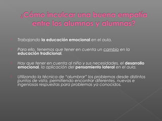  Trabajando la educación emocional en el aula.
 Para ello, tenemos que tener en cuenta un cambio en la
educación tradicional.
 Hay que tener en cuenta al niño y sus necesidades, el desarrollo
emocional, la aplicación del pensamiento lateral en el aula.  
 Utilizando la técnica de “alumbrar” los problemas desde distintos
puntos de vista, permitiendo encontrar diferentes, nuevas e
ingeniosas respuestas para problemas ya conocidos.
 