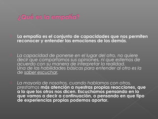  La empatía es el conjunto de capacidades que nos permiten
reconocer y entender las emociones de los demás.
 La capacidad de ponerse en el lugar del otro, no quiere
decir que compartamos sus opiniones, ni que estemos de
acuerdo con su manera de interpretar la realidad.
Una de las habilidades básicas para entender al otro es la
de saber escuchar.
 La mayoría de nosotros, cuando hablamos con otros,
prestamos más atención a nuestras propias reacciones, que
a lo que los otros nos dicen. Escuchamos pensando en lo
que vamos a decir a continuación, o pensando en que tipo
de experiencias propias podemos aportar.
 