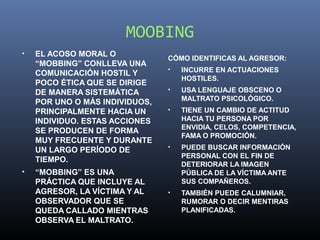 MOOBING
•   EL ACOSO MORAL O
                                CÓMO IDENTIFICAS AL AGRESOR:
    “MOBBING” CONLLEVA UNA
                                •   INCURRE EN ACTUACIONES
    COMUNICACIÓN HOSTIL Y
                                    HOSTILES.
    POCO ÉTICA QUE SE DIRIGE
    DE MANERA SISTEMÁTICA       •   USA LENGUAJE OBSCENO O
                                    MALTRATO PSICOLÓGICO.
    POR UNO O MÁS INDIVIDUOS,
    PRINCIPALMENTE HACIA UN     •   TIENE UN CAMBIO DE ACTITUD
    INDIVIDUO. ESTAS ACCIONES       HACIA TU PERSONA POR
                                    ENVIDIA, CELOS, COMPETENCIA,
    SE PRODUCEN DE FORMA
                                    FAMA O PROMOCIÓN.
    MUY FRECUENTE Y DURANTE
    UN LARGO PERÍODO DE         •   PUEDE BUSCAR INFORMACIÓN
                                    PERSONAL CON EL FIN DE
    TIEMPO.
                                    DETERIORAR LA IMAGEN
•   “MOBBING” ES UNA                PÚBLICA DE LA VÍCTIMA ANTE
    PRÁCTICA QUE INCLUYE AL         SUS COMPAÑEROS.
    AGRESOR, LA VÍCTIMA Y AL    •   TAMBIÉN PUEDE CALUMNIAR,
    OBSERVADOR QUE SE               RUMORAR O DECIR MENTIRAS
    QUEDA CALLADO MIENTRAS          PLANIFICADAS.
    OBSERVA EL MALTRATO.
 