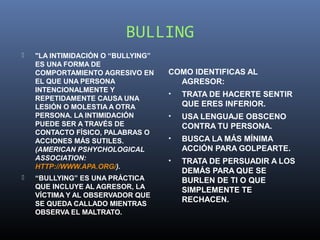 BULLING
   "LA INTIMIDACIÓN O “BULLYING”
    ES UNA FORMA DE
    COMPORTAMIENTO AGRESIVO EN      COMO IDENTIFICAS AL
    EL QUE UNA PERSONA                AGRESOR:
    INTENCIONALMENTE Y
                                    •   TRATA DE HACERTE SENTIR
    REPETIDAMENTE CAUSA UNA
    LESIÓN O MOLESTIA A OTRA            QUE ERES INFERIOR.
    PERSONA. LA INTIMIDACIÓN        •   USA LENGUAJE OBSCENO
    PUEDE SER A TRAVÉS DE               CONTRA TU PERSONA.
    CONTACTO FÍSICO, PALABRAS O
    ACCIONES MÁS SUTILES.           •   BUSCA LA MÁS MÍNIMA
    (AMERICAN PSHYCHOLOGICAL            ACCIÓN PARA GOLPEARTE.
    ASSOCIATION:                    •   TRATA DE PERSUADIR A LOS
    HTTP://WWW.APA.ORG/).
                                        DEMÁS PARA QUE SE
   “BULLYING” ES UNA PRÁCTICA          BURLEN DE TI O QUE
    QUE INCLUYE AL AGRESOR, LA          SIMPLEMENTE TE
    VÍCTIMA Y AL OBSERVADOR QUE
    SE QUEDA CALLADO MIENTRAS
                                        RECHACEN.
    OBSERVA EL MALTRATO.
 