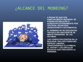 ¿ALCANCE DEL MOBBING?
              A PESAR DE QUE SON
               HABITUALMENTE NEGADOS SE
               PUEDEN ESTABLECER O
               ACREDITAR EXTERNAMENTE POR
               TESTIGOS, REGISTROS,
               GRABACIONES O DOCUMENTOS.
              EL MOBBING NO SE ENCUENTRA
               TAN SOLO EN UNA ESPECIE DE
               MENTE PARANOIDE DE LAS
               VÍCTIMAS.
              LAS CONDUCTAS EXISTEN EN LA
               REALIDAD, INCLUSO FUERA DEL
               ESPACIO LABORAL,
               TRASCENDIENDO A LA FAMILIA,
               EL HOGAR Y LOS CÍRCULOS
               SOCIALES QUE FRECUENTA LA
               PERSONA.
 