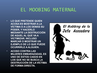 EL MOOBING MATERNAL
•   LO QUE PRETENDE QUIEN
    ACOSA ES MOSTRAR A LA
    VÍCTIMA O A LOS DEMÁS SU
    PODER, Y HACERLO
    MEDIANTE LA DESTRUCCIÓN
    DE AQUEL AL QUE VA A
    VICTIMIZAR. INCLUSO
    MARCAR O MOSTRAR UN
    EJEMPLO DE LO QUE PUEDE
    OCURRIRLE A ALGUIEN.
•   ACOSO CONTRA LAS
    MUJERES EMBARAZADAS, ES
    UNO DE ESTOS CASOS EN
    LOS QUE NO SE BUSCA LA
    DESTRUCCIÓN DE LA VÍCTIMA
    DE FORMA DIRECTA.
 
