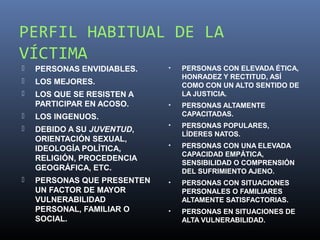 PERFIL HABITUAL DE LA
VÍCTIMA
   PERSONAS ENVIDIABLES.    •   PERSONAS CON ELEVADA ÉTICA,
                                 HONRADEZ Y RECTITUD, ASÍ
   LOS MEJORES.                 COMO CON UN ALTO SENTIDO DE
   LOS QUE SE RESISTEN A        LA JUSTICIA.
    PARTICIPAR EN ACOSO.     •   PERSONAS ALTAMENTE
   LOS INGENUOS.                CAPACITADAS.
                             •   PERSONAS POPULARES,
   DEBIDO A SU JUVENTUD,
                                 LÍDERES NATOS.
    ORIENTACIÓN SEXUAL,
                             •   PERSONAS CON UNA ELEVADA
    IDEOLOGÍA POLÍTICA,
                                 CAPACIDAD EMPÁTICA,
    RELIGIÓN, PROCEDENCIA
                                 SENSIBILIDAD O COMPRENSIÓN
    GEOGRÁFICA, ETC.             DEL SUFRIMIENTO AJENO.
   PERSONAS QUE PRESENTEN   •   PERSONAS CON SITUACIONES
    UN FACTOR DE MAYOR           PERSONALES O FAMILIARES
    VULNERABILIDAD               ALTAMENTE SATISFACTORIAS.
    PERSONAL, FAMILIAR O     •   PERSONAS EN SITUACIONES DE
    SOCIAL.                      ALTA VULNERABILIDAD.
 