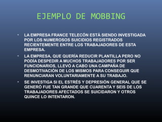 EJEMPLO DE MOBBING
•   LA EMPRESA FRANCE TELECÓN ESTÁ SIENDO INVESTIGADA
    POR LOS NUMEROSOS SUICIDIOS REGISTRADOS
    RECIENTEMENTE ENTRE LOS TRABAJADORES DE ESTA
    EMPRESA.
•   LA EMPRESA, QUE QUERÍA REDUCIR PLANTILLA PERO NO
    PODÍA DESPEDIR A MUCHOS TRABAJADORES POR SER
    FUNCIONARIOS, LLEVÓ A CABO UNA CAMPAÑA DE
    DESMOTIVACIÓN DE LOS MISMOS PARA CONSEGUIR QUE
    RENUNCIARAN VOLUNTARIAMENTE A SU TRABAJO.
•   SE INVESTIGA SI EL ESTRÉS Y DEPRESIÓN GENERAL QUE SE
    GENERÓ FUE TAN GRANDE QUE CUARENTA Y SEIS DE LOS
    TRABAJADORES AFECTADOS SE SUICIDARON Y OTROS
    QUINCE LO INTENTARON.
 