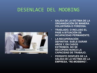 DESENLACE DEL MOOBING
           •   SALIDA DE LA VÍCTIMA DE LA
               ORGANIZACIÓN DE MANERA
               VOLUNTARIA O FORZOSA.
           •   TRASLADO, O INCLUSO EL
               PASE A SITUACIÓN DE
               INCAPACIDAD PERMANENTE.
           •   LA RECUPERACIÓN
               DEFINITIVA SUELE DURAR
               AÑOS Y, EN CASOS
               EXTREMOS, NO SE
               RECUPERA NUNCA LA
               CAPACIDAD DE TRABAJO.
           •   PERSISTE DESPUÉS DE LA
               SALIDA DE LA VÍCTIMA DE LA
               EMPRESA, “RE-MOBBING”.
 