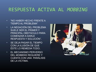RESPUESTA ACTIVA AL MOBBING
•   “NO HABER HECHO FRENTE A
    TIEMPO AL PROBLEMA”
•   LA NEGACIÓN DEL PROBLEMA
    SUELE SER EL PRIMER Y
    PRINCIPAL OBSTÁCULO PARA
    COMENZAR A DARLE
    RESPUESTA Y SOLUCIÓN”.
•   SE DEJA PASAR EL TIEMPO
    CON LA ILUSIÓN DE QUE
    ÉSTE LO REMEDIA TODO.
•   EL MECANISMO PERVERSO
    DEL MOBBING REQUIERE Y
    CUENTA CON UNA PARÁLISIS
    DE LA VÍCTIMA.
 