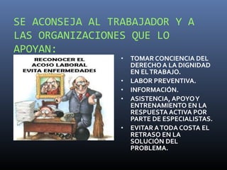 SE ACONSEJA AL TRABAJADOR Y A
LAS ORGANIZACIONES QUE LO
APOYAN:
                 •   TOMAR CONCIENCIA DEL
                     DERECHO A LA DIGNIDAD
                     EN EL TRABAJO.
                 •   LABOR PREVENTIVA.
                 •   INFORMACIÓN.
                 •   ASISTENCIA, APOYO Y
                     ENTRENAMIENTO EN LA
                     RESPUESTA ACTIVA POR
                     PARTE DE ESPECIALISTAS.
                 •   EVITAR A TODA COSTA EL
                     RETRASO EN LA
                     SOLUCIÓN DEL
                     PROBLEMA.
 