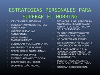 ESTRATEGIAS PERSONALES PARA
         SUPERAR EL MOBBING
   IDENTIFICAR EL PROBLEMA.           RECHAZAR LA INCULPACIÓN SIN
   DOCUMENTAR Y REGISTRAR LAS          ACEPTACIÓN NI JUSTIFICACIÓN
    AGRESIONES.                         MEDIANTE LA EXTROYECCIÓN
                                        DE LA CULPABILIDAD.
   HACER PÚBLICAS LAS
    AGRESIONES .
                                       NO INTENTAR CONVENCER O
                                        CAMBIAR AL HOSTIGADOR.
   DESACTIVARSE
    EMOCIONALMENTE.
                                       NO CAER EN LA INHIBICIÓN.
   CONTROLAR Y CANALIZAR LA IRA.
                                       INCREMENTAR LA FORMACIÓN Y
                                        CAPACITACIÓN PROFESIONAL.
   HACER FRENTE AL MOBBING.
                                       IR LA BAJA LABORAL O A LA
   RESPONDER A LAS CALUMNIAS.          RENUNCIA VOLUNTARIA ANTES
   PROTEGER LOS DATOS.                 DE PERMITIR SER DESTRUIDO
                                        PSÍQUICAMENTE.
   EVITAR EL AISLAMIENTO SOCIAL.
                                       SOLICITAR ASESORAMIENTO
   DESARROLLO DEL HUMOR.
                                        PSICOLÓGICO ESPECIALIZADO.
   LLORAR EL DAÑO PROPIO.
                                       SOLICITAR CONSEJO LEGAL.
                                    .
 
