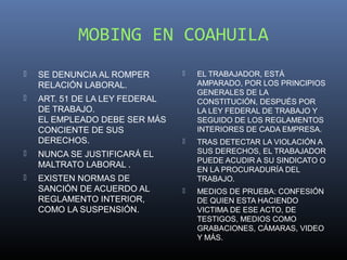 MOBING EN COAHUILA
   SE DENUNCIA AL ROMPER          EL TRABAJADOR, ESTÁ
    RELACIÓN LABORAL.               AMPARADO, POR LOS PRINCIPIOS
                                    GENERALES DE LA
   ART. 51 DE LA LEY FEDERAL       CONSTITUCIÓN, DESPUÉS POR
    DE TRABAJO.                     LA LEY FEDERAL DE TRABAJO Y
    EL EMPLEADO DEBE SER MÁS        SEGUIDO DE LOS REGLAMENTOS
    CONCIENTE DE SUS                INTERIORES DE CADA EMPRESA.
    DERECHOS.                      TRAS DETECTAR LA VIOLACIÓN A
   NUNCA SE JUSTIFICARÁ EL         SUS DERECHOS, EL TRABAJADOR
                                    PUEDE ACUDIR A SU SINDICATO O
    MALTRATO LABORAL .
                                    EN LA PROCURADURÍA DEL
   EXISTEN NORMAS DE               TRABAJO.
    SANCIÓN DE ACUERDO AL          MEDIOS DE PRUEBA: CONFESIÓN
    REGLAMENTO INTERIOR,            DE QUIEN ESTA HACIENDO
    COMO LA SUSPENSIÓN.             VICTIMA DE ESE ACTO, DE
                                    TESTIGOS, MEDIOS COMO
                                    GRABACIONES, CÁMARAS, VIDEO
                                    Y MÁS.
 