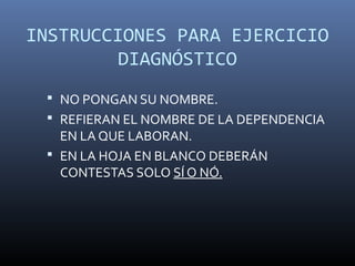 INSTRUCCIONES PARA EJERCICIO
         DIAGNÓSTICO
  NO PONGAN SU NOMBRE.
  REFIERAN EL NOMBRE DE LA DEPENDENCIA
   EN LA QUE LABORAN.
  EN LA HOJA EN BLANCO DEBERÁN
   CONTESTAS SOLO SÍ O NÓ.
 