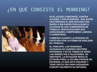 ¿EN QUÉ CONSISTE EL MOBBING?
               ES EL ACOSO CONSTANTE, CONTRA
                ALGUIEN Y CON INTENCIÓN , QUE SUFRE
                UNA PERSONA AL SER ATACADA CON
                RAZÓN O SIN RAZÓN POR ALGUNO O
                ALGUNOS DE SUS COMPAÑEROS DE
                TRABAJO, DESCALIFICANDO SUS
                CAPACIDADES, COMPROMISO LABORAL
                U HONESTIDAD.
               COMIENZA CUANDO LA PERSONA ES
                CRITICADA POR LA FORMA DE REALIZAR
                SU TRABAJO.
               AL PRINCIPIO, LAS PERSONAS
                ACOSADAS NO QUIEREN SENTIRSE
                OFENDIDAS Y NO SE TOMAN EN SERIO
                LAS INDIRECTAS O VEJACIONES. NO
                OBSTANTE, LA SITUACIÓN RESULTA
                EXTRAÑA PARA LA VÍCTIMA PORQUE NO
                ENTIENDE LO QUE ESTÁ PASANDO Y
                TIENE DIFICULTAD PARA ORGANIZAR
                CONCEPTUALMENTE SU DEFENSA.
 