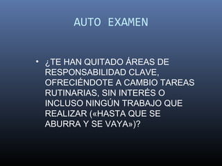 AUTO EXAMEN


• ¿TE HAN QUITADO ÁREAS DE
  RESPONSABILIDAD CLAVE,
  OFRECIÉNDOTE A CAMBIO TAREAS
  RUTINARIAS, SIN INTERÉS O
  INCLUSO NINGÚN TRABAJO QUE
  REALIZAR («HASTA QUE SE
  ABURRA Y SE VAYA»)?
 