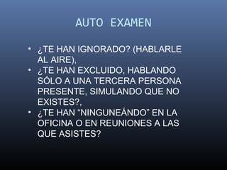 AUTO EXAMEN

• ¿TE HAN IGNORADO? (HABLARLE
  AL AIRE),
• ¿TE HAN EXCLUIDO, HABLANDO
  SÓLO A UNA TERCERA PERSONA
  PRESENTE, SIMULANDO QUE NO
  EXISTES?,
• ¿TE HAN “NINGUNEÁNDO” EN LA
  OFICINA O EN REUNIONES A LAS
  QUE ASISTES?
 