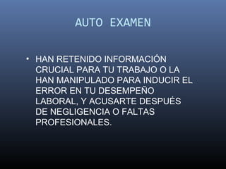 AUTO EXAMEN

• HAN RETENIDO INFORMACIÓN
  CRUCIAL PARA TU TRABAJO O LA
  HAN MANIPULADO PARA INDUCIR EL
  ERROR EN TU DESEMPEÑO
  LABORAL, Y ACUSARTE DESPUÉS
  DE NEGLIGENCIA O FALTAS
  PROFESIONALES.
 