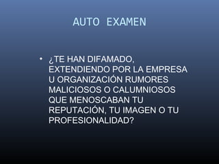 AUTO EXAMEN

• ¿TE HAN DIFAMADO,
  EXTENDIENDO POR LA EMPRESA
  U ORGANIZACIÓN RUMORES
  MALICIOSOS O CALUMNIOSOS
  QUE MENOSCABAN TU
  REPUTACIÓN, TU IMAGEN O TU
  PROFESIONALIDAD?
 
