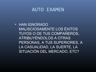 AUTO EXAMEN

• HAN IGNORADO
  MALISCIOSAMENTE LOS ÉXITOS
  TUYOS O DE TUS COMPAÑEROS,
  ATRIBUYÉNDOLOS A OTRAS
  PERSONAS, A TUS SUPERIORES, A
  LA CASUALIDAD, LA SUERTE, LA
  SITUACIÓN DEL MERCADO, ETC?
 