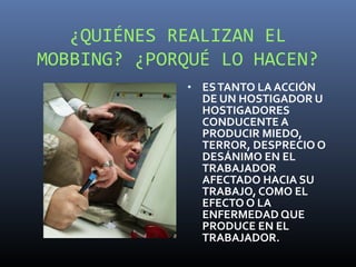 ¿QUIÉNES REALIZAN EL
MOBBING? ¿PORQUÉ LO HACEN?
             • ES TANTO LA ACCIÓN
               DE UN HOSTIGADOR U
               HOSTIGADORES
               CONDUCENTE A
               PRODUCIR MIEDO,
               TERROR, DESPRECIO O
               DESÁNIMO EN EL
               TRABAJADOR
               AFECTADO HACIA SU
               TRABAJO, COMO EL
               EFECTO O LA
               ENFERMEDAD QUE
               PRODUCE EN EL
               TRABAJADOR.
 