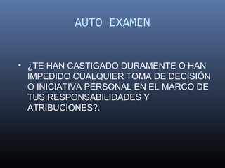 AUTO EXAMEN


• ¿TE HAN CASTIGADO DURAMENTE O HAN
  IMPEDIDO CUALQUIER TOMA DE DECISIÓN
  O INICIATIVA PERSONAL EN EL MARCO DE
  TUS RESPONSABILIDADES Y
  ATRIBUCIONES?.
 