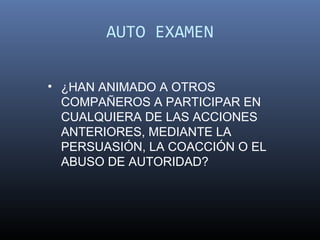 AUTO EXAMEN

• ¿HAN ANIMADO A OTROS
  COMPAÑEROS A PARTICIPAR EN
  CUALQUIERA DE LAS ACCIONES
  ANTERIORES, MEDIANTE LA
  PERSUASIÓN, LA COACCIÓN O EL
  ABUSO DE AUTORIDAD?
 